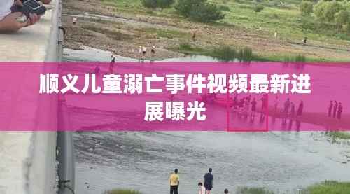 顺义儿童溺亡事件视频最新进展曝光
