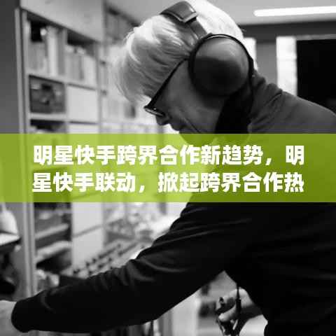 明星快手跨界合作新趋势,明星快手联动,掀起跨界合作热潮