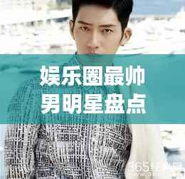 娱乐圈最帅男明星盘点,颜值爆表男神一览无余!