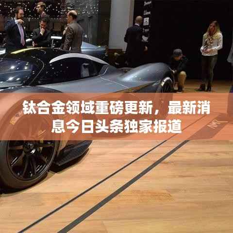 钛合金领域重磅更新,最新消息今日头条独家报道